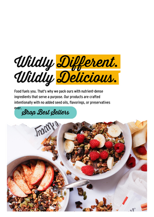 Image of two bowls of granola with rasberries, bananas, and apples. Granola spilled on the counter and text that reads: Wildly Different, Wildly Delicious. Food Fuels you. Thats why we pack ours with nurtrient dense ingredients that serve a purpose. Our products are crafted intentionally with no added seed oils, flavorings, or preservatives ever. 